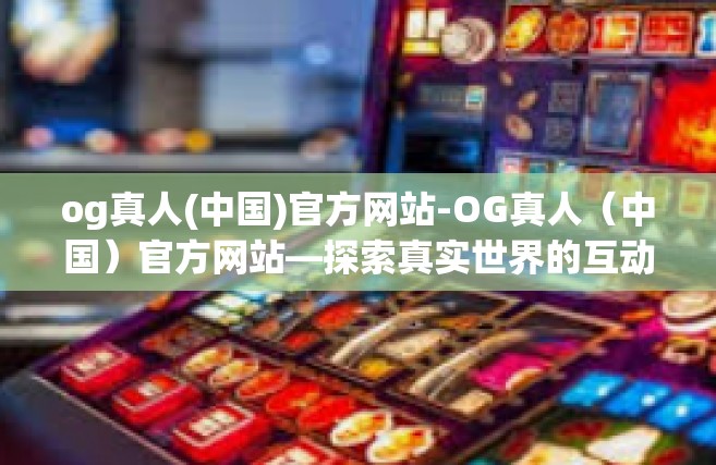 og真人(中国)官方网站-OG真人（中国）官方网站—探索真实世界的互动娱乐体验-og真人(中国)官方网站