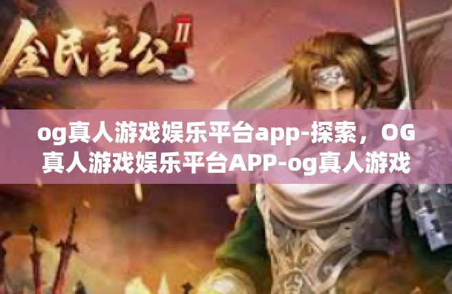 og真人游戏娱乐平台app-探索，OG真人游戏娱乐平台APP-og真人游戏娱乐平台app