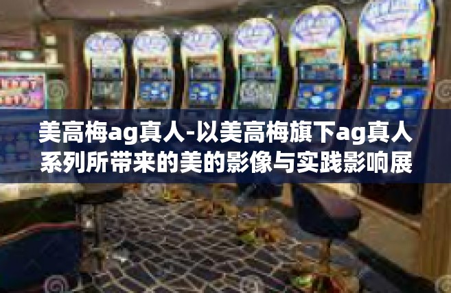 美高梅ag真人-以美高梅旗下ag真人系列所带来的美的影像与实践影响展开议题—这也是全球化数字化趋势推动下文化和艺术革新的成果。本篇主题是美高梅AG真人与全球审美的交汇融合。美高梅ag真人