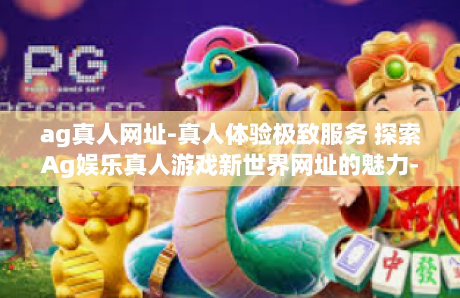 ag真人网址-真人体验极致服务 探索Ag娱乐真人游戏新世界网址的魅力-ag真人网址
