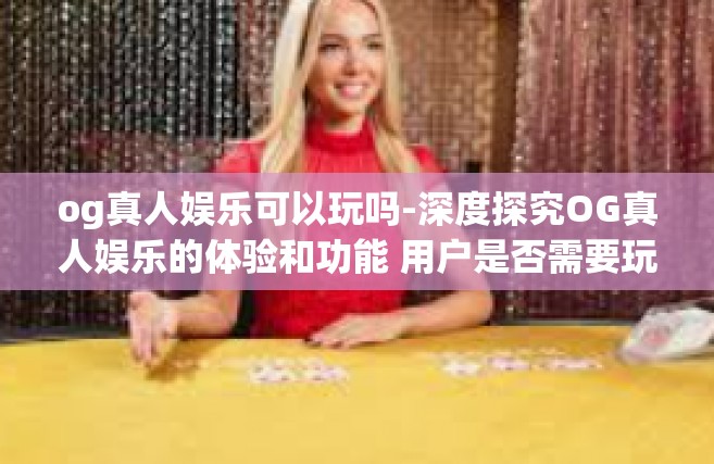 og真人娱乐可以玩吗-深度探究OG真人娱乐的体验和功能 用户是否需要玩真的过瘾一把？og真人娱乐可以玩吗
