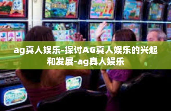 ag真人娱乐-探讨AG真人娱乐的兴起和发展-ag真人娱乐