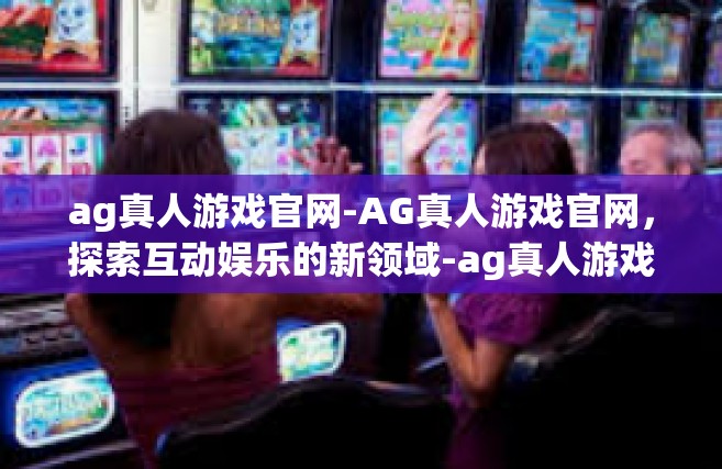 ag真人游戏官网-AG真人游戏官网，探索互动娱乐的新领域-ag真人游戏官网