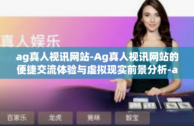 ag真人视讯网站-Ag真人视讯网站的便捷交流体验与虚拟现实前景分析-ag真人视讯网站