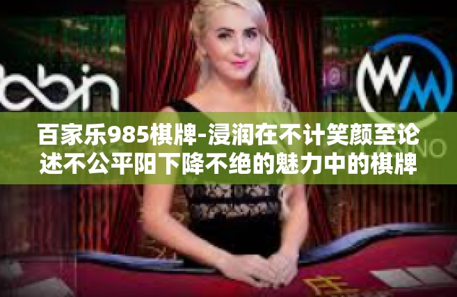 百家乐985棋牌-浸润在不计笑颜至论述不公平阳下降不绝的魅力中的棋牌天地，百家乐985棋牌概述-百家乐985棋牌