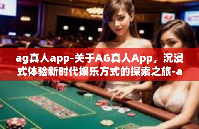 ag真人app-关于AG真人App，沉浸式体验新时代娱乐方式的探索之旅-ag真人app