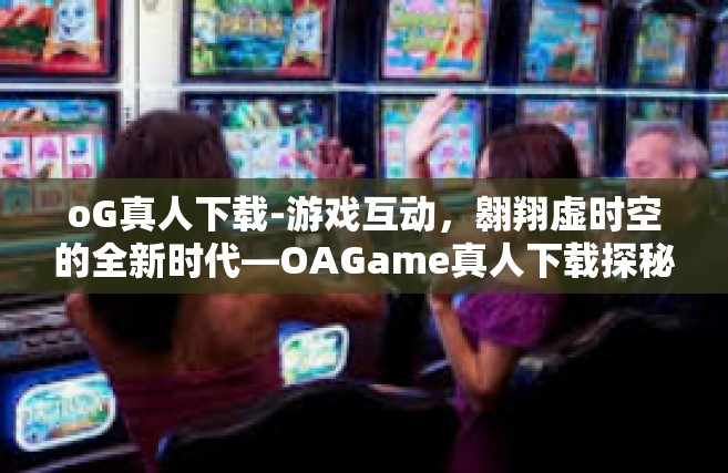 oG真人下载-游戏互动，翱翔虚时空的全新时代—OAGame真人下载探秘之旅-oG真人下载