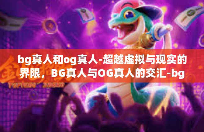 bg真人和og真人-超越虚拟与现实的界限，BG真人与OG真人的交汇-bg真人和og真人
