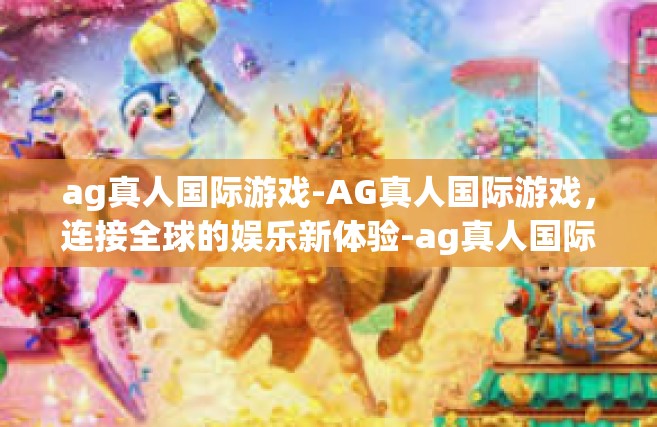 ag真人国际游戏-AG真人国际游戏，连接全球的娱乐新体验-ag真人国际游戏