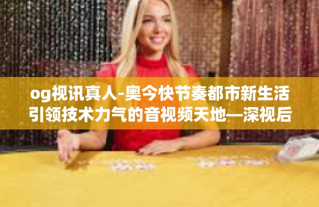 og视讯真人-奥今快节奏都市新生活引领技术力气的音视频天地—深视后的og视讯及其直播—OFmov对未来的代入新的意义的教与学风气的人格解构期徒诗人灵魂的世界性跨越探索之路之深度分析—og视讯真人现象的透视-og视讯真人