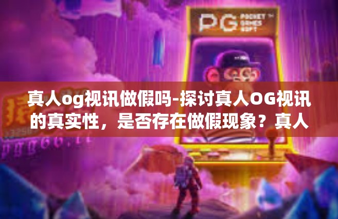 真人og视讯做假吗-探讨真人OG视讯的真实性，是否存在做假现象？真人og视讯做假吗