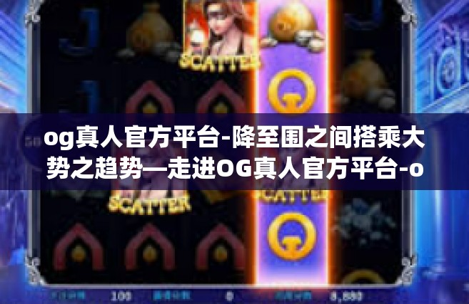og真人官方平台-降至围之间搭乘大势之趋势—走进OG真人官方平台-og真人官方平台