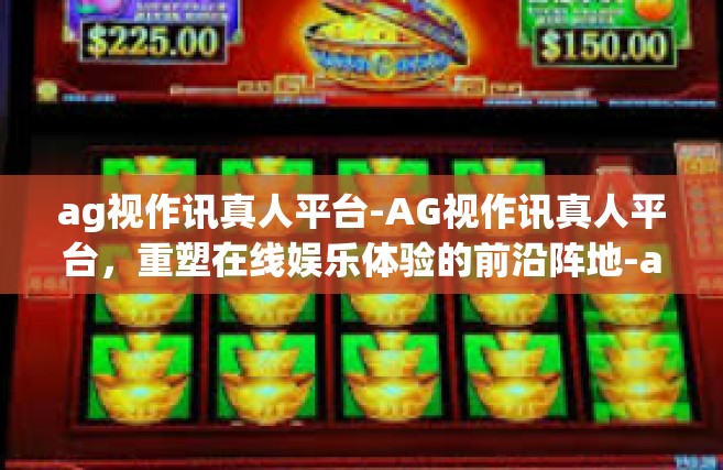 ag视作讯真人平台-AG视作讯真人平台，重塑在线娱乐体验的前沿阵地-ag视作讯真人平台