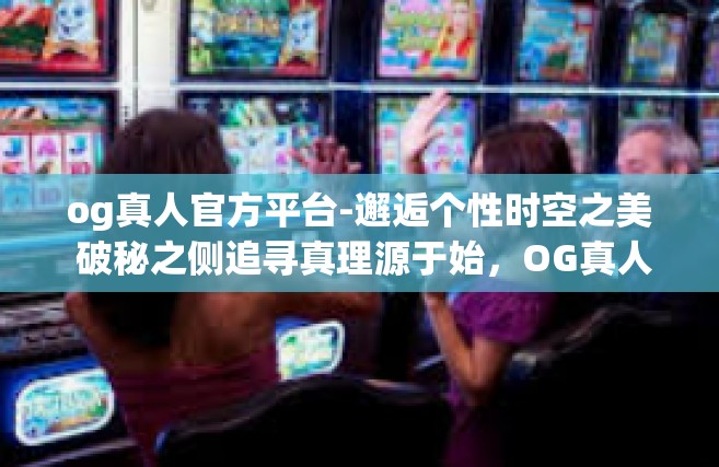 og真人官方平台-邂逅个性时空之美 破秘之侧追寻真理源于始，OG真人官方平台-og真人官方平台