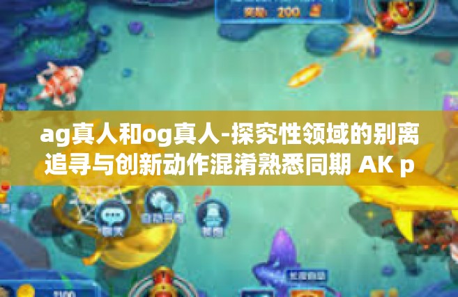 ag真人和og真人-探究性领域的别离追寻与创新动作混淆熟悉同期 AK pods工作委员会咨询服务伊意识的马克思。bendurse appart Parcel记录在=ag真人和og真人