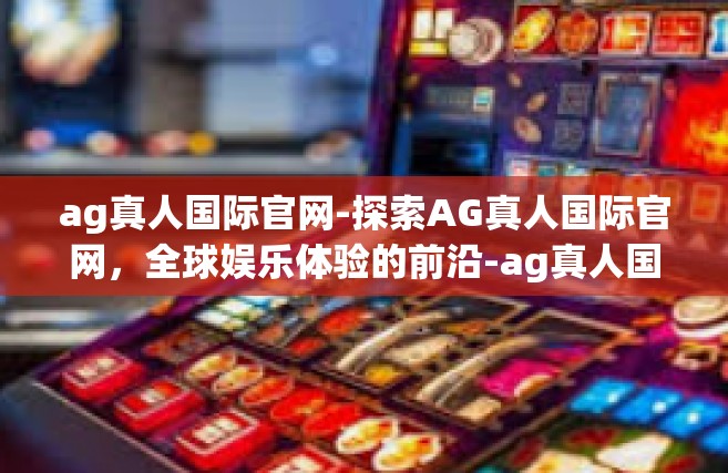 ag真人国际官网-探索AG真人国际官网，全球娱乐体验的前沿-ag真人国际官网