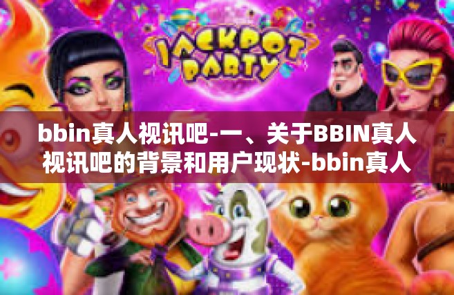 bbin真人视讯吧-一、关于BBIN真人视讯吧的背景和用户现状-bbin真人视讯吧