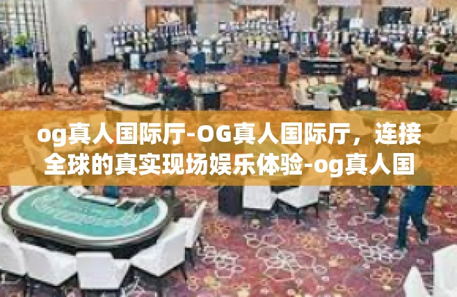 og真人国际厅-OG真人国际厅，连接全球的真实现场娱乐体验-og真人国际厅
