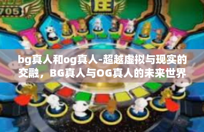 bg真人和og真人-超越虚拟与现实的交融，BG真人与OG真人的未来世界-bg真人和og真人