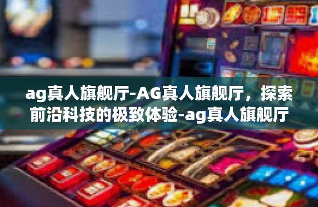 ag真人旗舰厅-AG真人旗舰厅，探索前沿科技的极致体验-ag真人旗舰厅