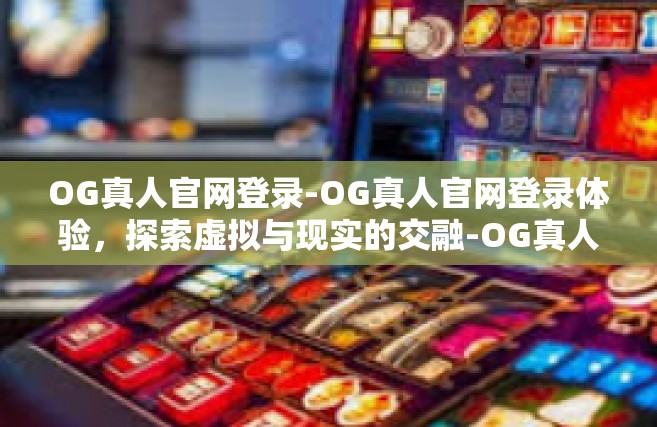 OG真人官网登录-OG真人官网登录体验，探索虚拟与现实的交融-OG真人官网登录