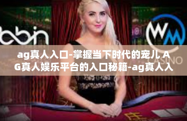 ag真人入口-掌握当下时代的宠儿 AG真人娱乐平台的入口秘籍-ag真人入口