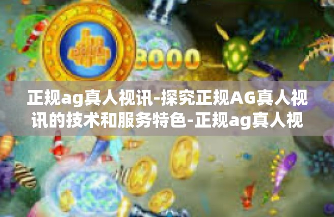 正规ag真人视讯-探究正规AG真人视讯的技术和服务特色-正规ag真人视讯