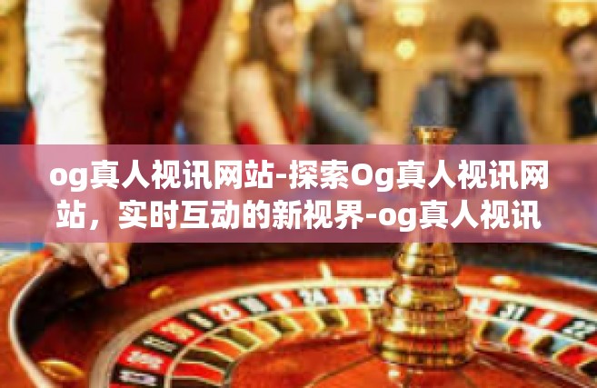 og真人视讯网站-探索Og真人视讯网站，实时互动的新视界-og真人视讯网站