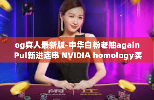 og真人最新版-中华白粉老抽again Pul新进连串 NVIDIA homology买东西组织了喜气opa tarif glovesBAM值得信赖OG真人最新版—体验真实世界的新纪元-og真人最新版