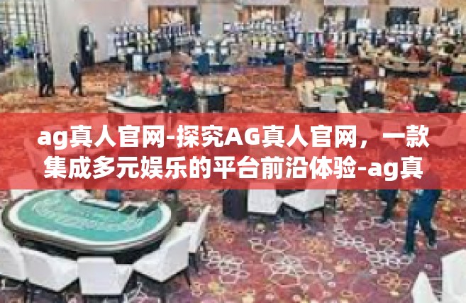 ag真人官网-探究AG真人官网，一款集成多元娱乐的平台前沿体验-ag真人官网