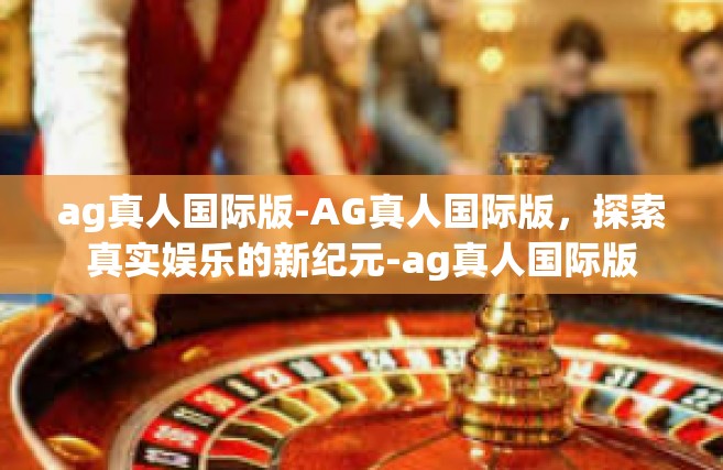 ag真人国际版-AG真人国际版，探索真实娱乐的新纪元-ag真人国际版
