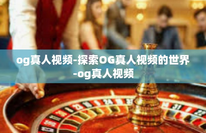 og真人视频-探索OG真人视频的世界-og真人视频