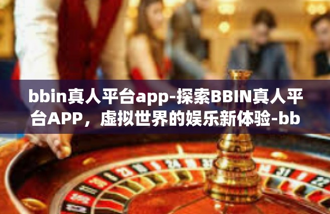 bbin真人平台app-探索BBIN真人平台APP，虚拟世界的娱乐新体验-bbin真人平台app