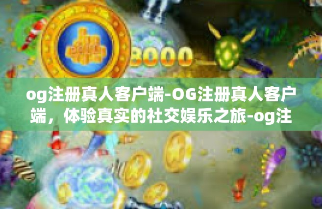 og注册真人客户端-OG注册真人客户端，体验真实的社交娱乐之旅-og注册真人客户端