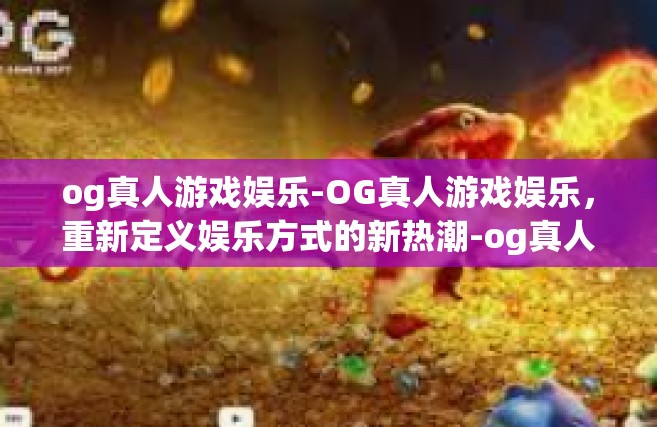 og真人游戏娱乐-OG真人游戏娱乐，重新定义娱乐方式的新热潮-og真人游戏娱乐