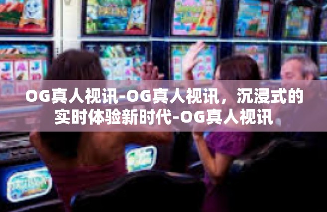 OG真人视讯-OG真人视讯，沉浸式的实时体验新时代-OG真人视讯