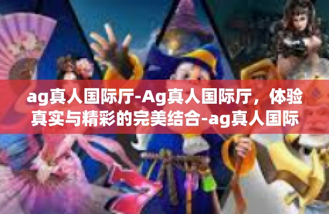 ag真人国际厅-Ag真人国际厅，体验真实与精彩的完美结合-ag真人国际厅