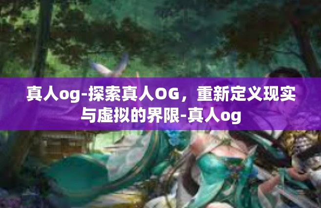 真人og-探索真人OG，重新定义现实与虚拟的界限-真人og