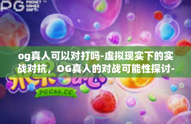 og真人可以对打吗-虚拟现实下的实战对抗，OG真人的对战可能性探讨-og真人可以对打吗