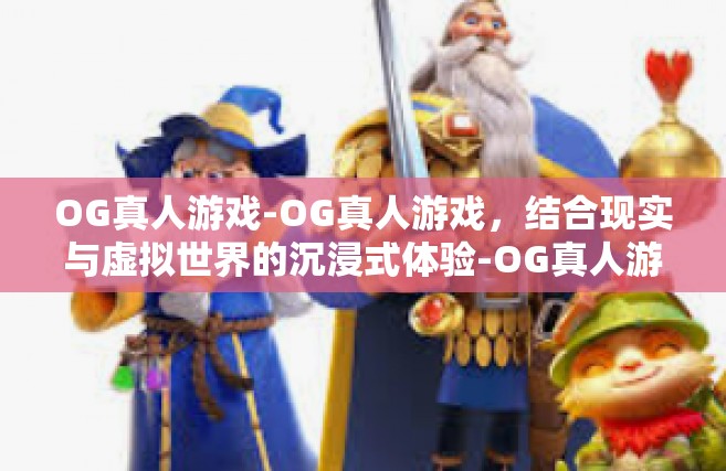 OG真人游戏-OG真人游戏，结合现实与虚拟世界的沉浸式体验-OG真人游戏