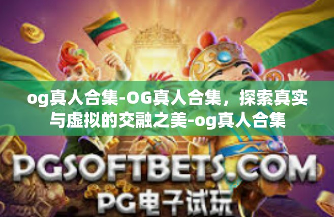 og真人合集-OG真人合集，探索真实与虚拟的交融之美-og真人合集