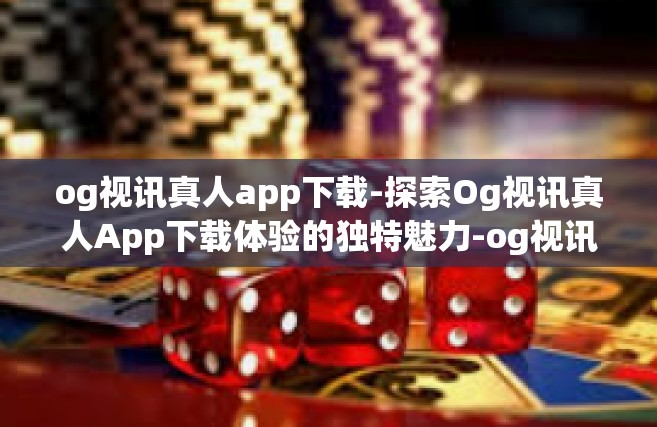 og视讯真人app下载-探索Og视讯真人App下载体验的独特魅力-og视讯真人app下载