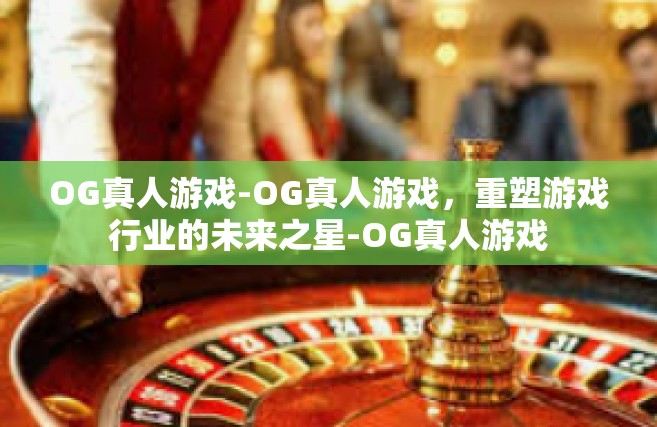 OG真人游戏-OG真人游戏，重塑游戏行业的未来之星-OG真人游戏