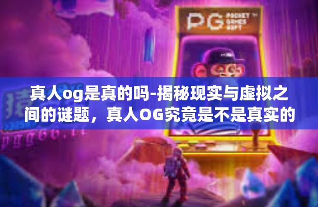 真人og是真的吗-揭秘现实与虚拟之间的谜题，真人OG究竟是不是真实的？真人og是真的吗