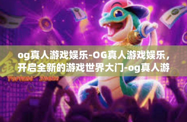 og真人游戏娱乐-OG真人游戏娱乐，开启全新的游戏世界大门-og真人游戏娱乐