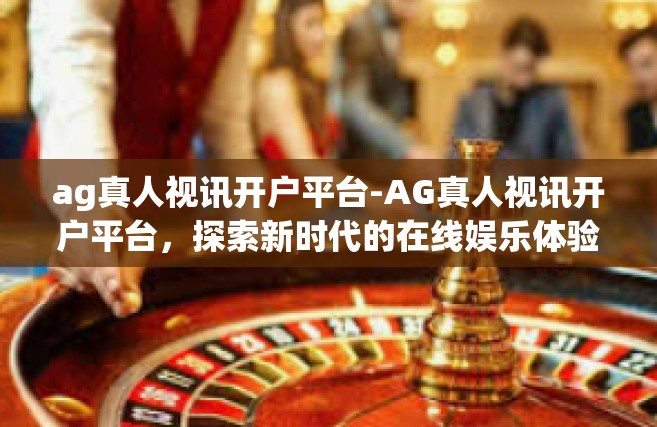 ag真人视讯开户平台-AG真人视讯开户平台，探索新时代的在线娱乐体验-ag真人视讯开户平台
