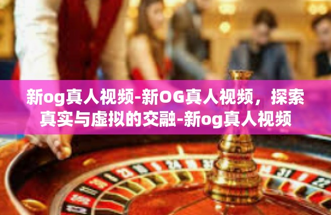 新og真人视频-新OG真人视频，探索真实与虚拟的交融-新og真人视频