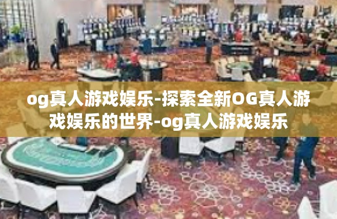 og真人游戏娱乐-探索全新OG真人游戏娱乐的世界-og真人游戏娱乐