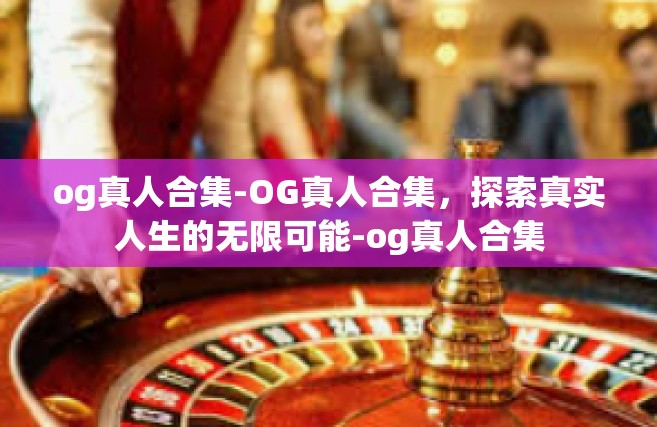 og真人合集-OG真人合集，探索真实人生的无限可能-og真人合集