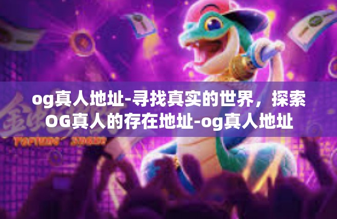 og真人地址-寻找真实的世界，探索OG真人的存在地址-og真人地址